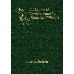   UniÃ³n De Centro America (Spanish Edition): JosÃ© A. Beteta: Books